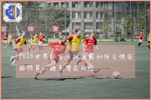 2026世界杯官方投注前如何合理安排预算以避免潜在风险